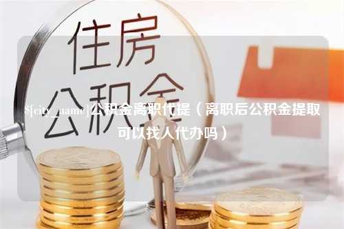 孟州公积金离职代提（离职后公积金提取可以找人代办吗）